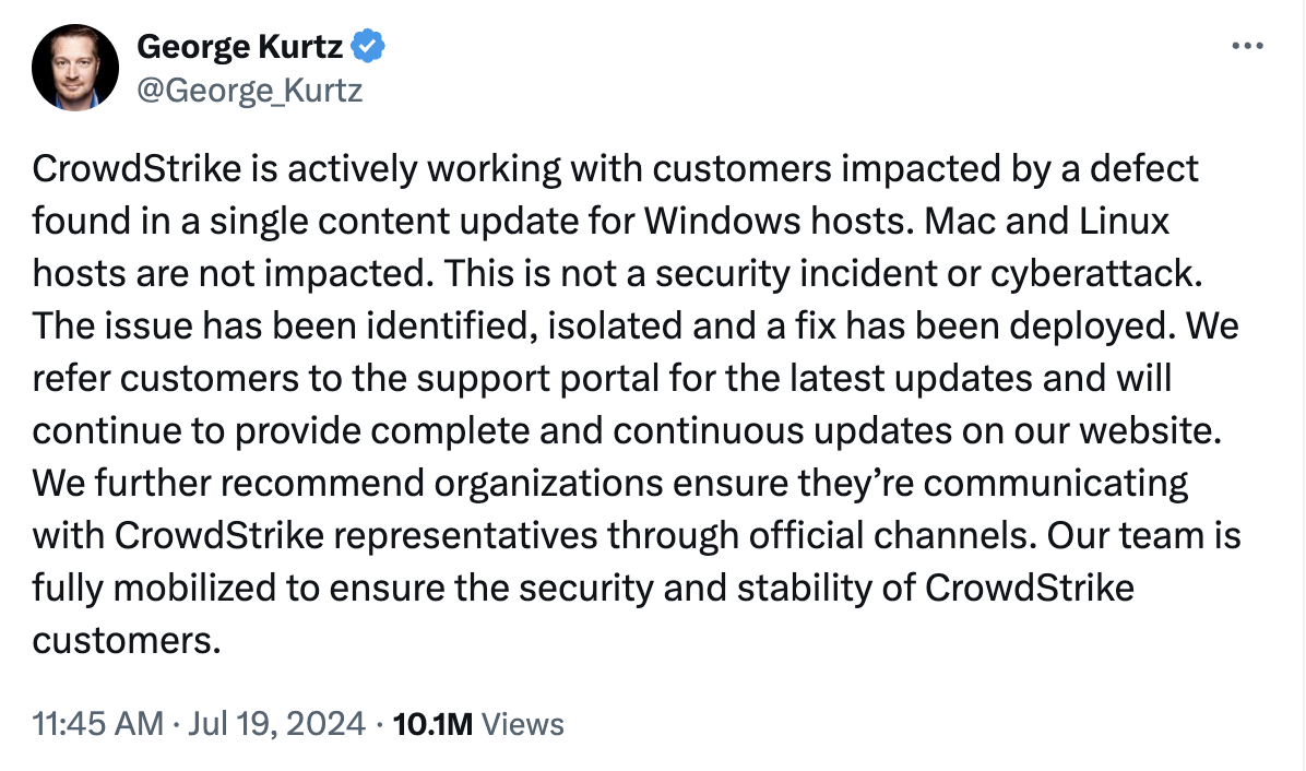 
  CrowdStrike is actively working with customers impacted by a defect found in a single content update for Windows hosts. Mac and Linux hosts are not impacted.

  This is not a security incident or cyberattack. The issue has been identified, isolated and a fix has been deployed.

  We refer customers to the support portal for the latest updates and will continue to provide complete and continuous updates on our website. We further recommend organizations ensure they’re communicating with CrowdStrike representatives through official channels.

  Our team is fully mobilized to ensure the security and stability of CrowdStrike customers.