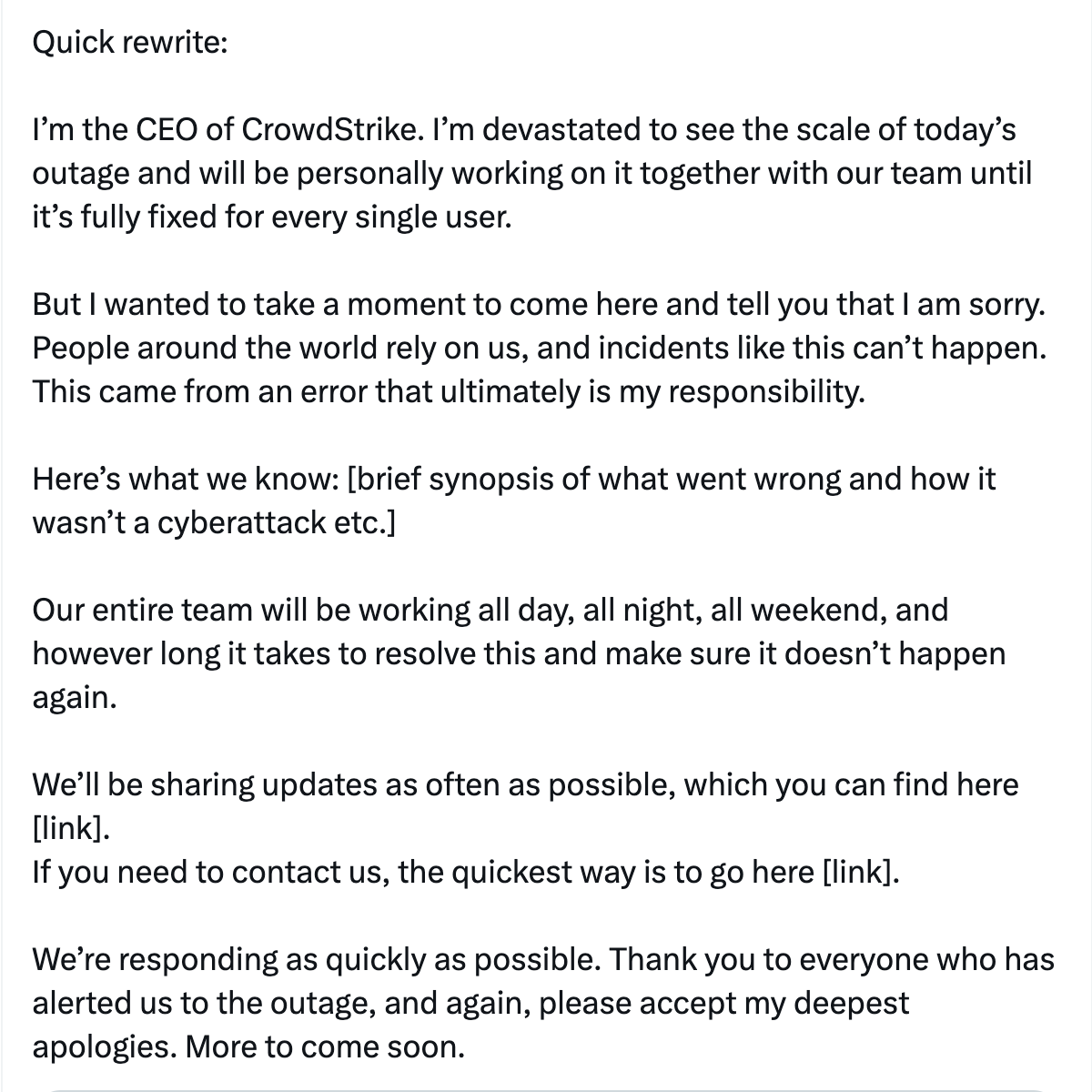 
  I’m the CEO of CrowdStrike. I’m devastated to see the scale of today’s outage and will be personally working on it together with our team until it’s fully fixed for every single user.

  But I wanted to take a moment to come here and tell you that I am sorry. People around the world rely on us, and incidents like this can’t happen. This came from an error that ultimately is my responsibility. 

  Here’s what we know: [brief synopsis of what went wrong and how it wasn’t a cyberattack etc.]

  Our entire team will be working all day, all night, all weekend, and however long it takes to resolve this and make sure it doesn’t happen again.

  We’ll be sharing updates as often as possible, which you can find here [link]. If you need to contact us, the quickest way is to go here [link].

  We’re responding as quickly as possible. Thank you to everyone who has alerted us to the outage, and again, please accept my deepest apologies. More to come soon.
